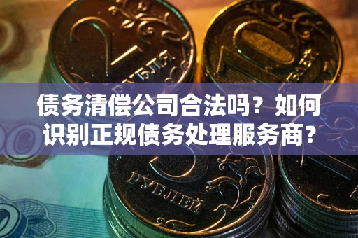 武汉债务清偿公司合法吗？如何识别正规债务处理服务商？