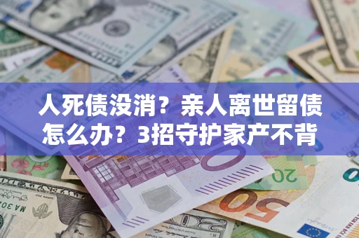武汉人死债没消？亲人离世留债怎么办？3招守护家产不背锅