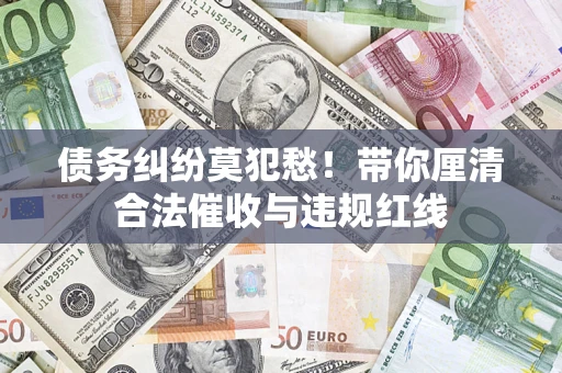 武汉债务纠纷莫犯愁！带你厘清合法催收与违规红线