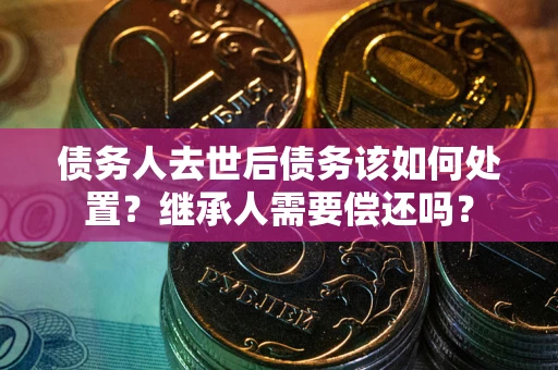 武汉债务人去世后债务该如何处置？继承人需要偿还吗？