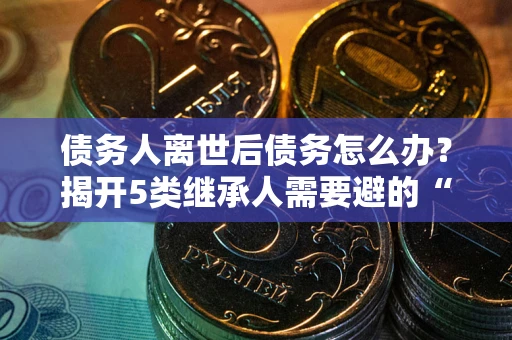武汉债务人离世后债务怎么办？揭开5类继承人需要避的“坑”