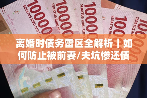 武汉离婚时债务雷区全解析｜如何防止被前妻/夫坑惨还债？