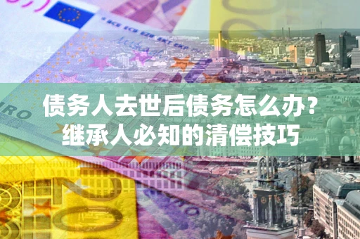 武汉债务人去世后债务怎么办？继承人必知的清偿技巧