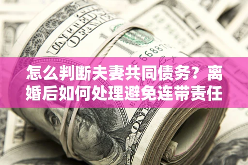 武汉怎么判断夫妻共同债务？离婚后如何处理避免连带责任？